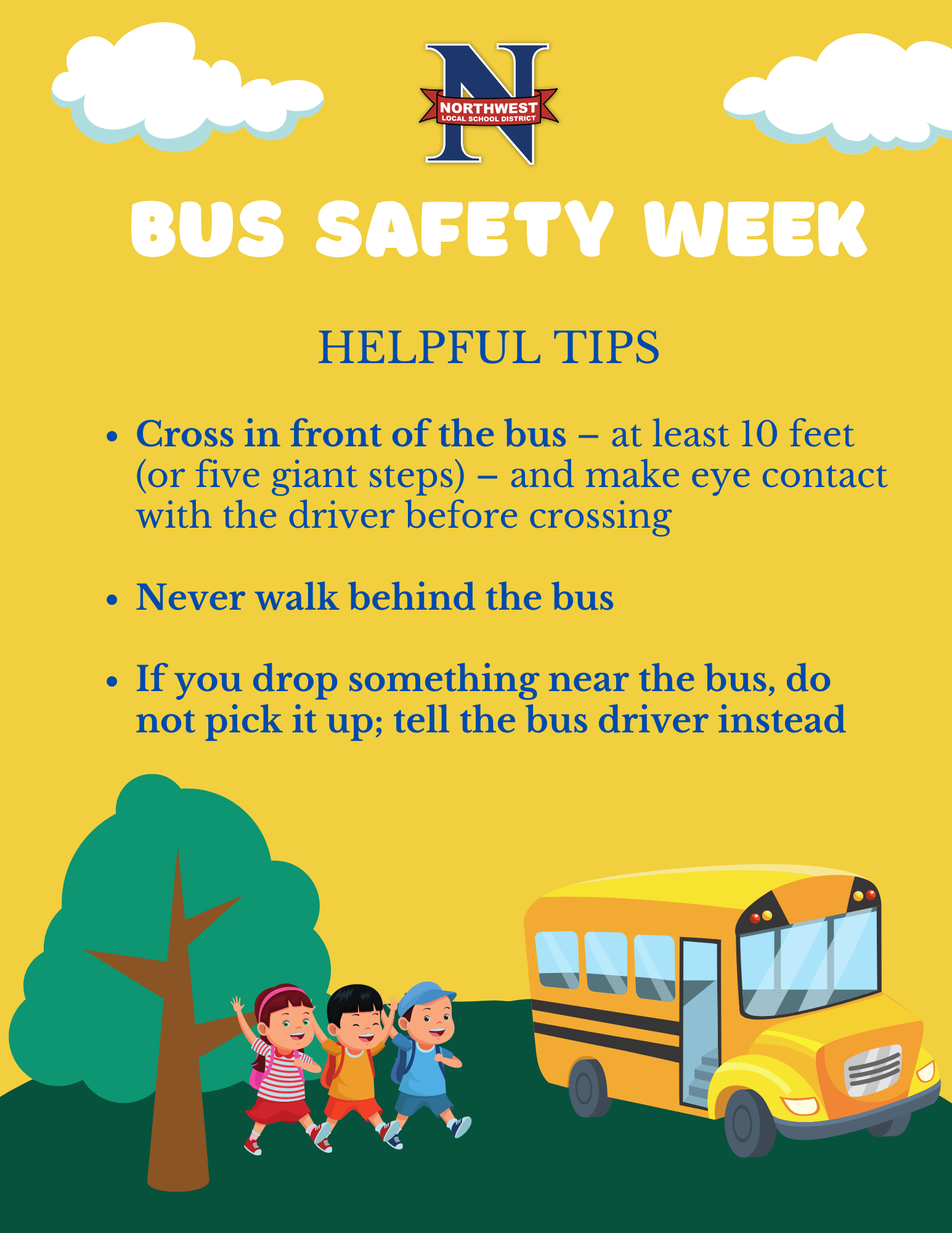 National School Bus Safety Week     It's National School Bus Safety Week and we want our students to remain safe at all times by remembering these helpful tips:   •	Cross in front of the bus – at least 10 feet (or five giant steps) – and make eye contact with the driver before crossing   •	Never walk behind the bus   •	If you drop something near the bus, do not pick it up; tell the bus driver instead