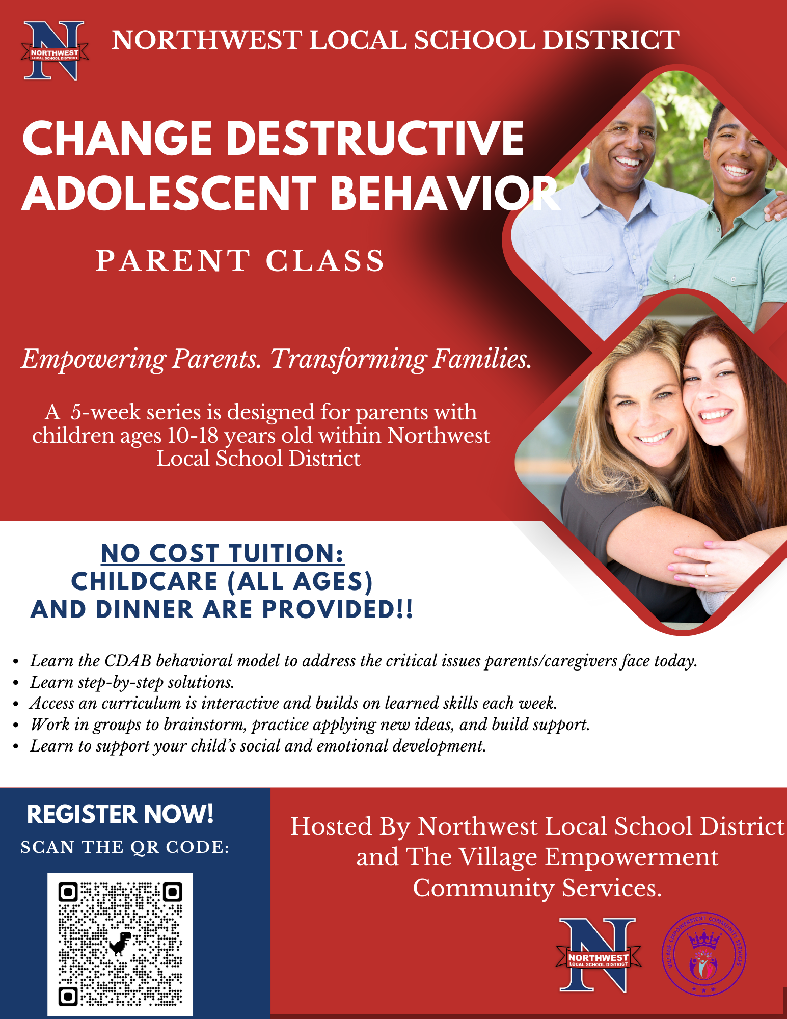 Northwest Local School District (NWLSD) is partnering with Village Empowerment Community Services (VECS) organization for a fourth school year, to offer an intensive 5-week long parenting class. A Parent’s Guide to Changing Destructive Adolescent Behavior (CDAB) is the only parent training program that addresses the MOST destructive of adolescent behaviors such as: chronic school truancy, running away from home, taking unhealthy risk, and but not limited to thoughts of experimenting or experimenting with drugs and/or alcohol.  This program uses the CDAB behavioral model to address the critical issues parents/caregivers face today and offers step-by-step solutions.  The curriculum is interactive and builds on learned skills each week. Parents/caregivers will be given the opportunity to work in groups to brainstorm, practice applying new ideas, and build support.  Strategies learned in the group will better prepare parents/caregivers to support their child’s social and emotional development.     The program is completely FREE  and is open to all parents who reside in the NWLSD community and have children between 10 -18 years of age.  Participation is mandatory and classes will be closed after the second week. Childcare (all ages) and dinner will also be provided for FREE on a weekly basis
