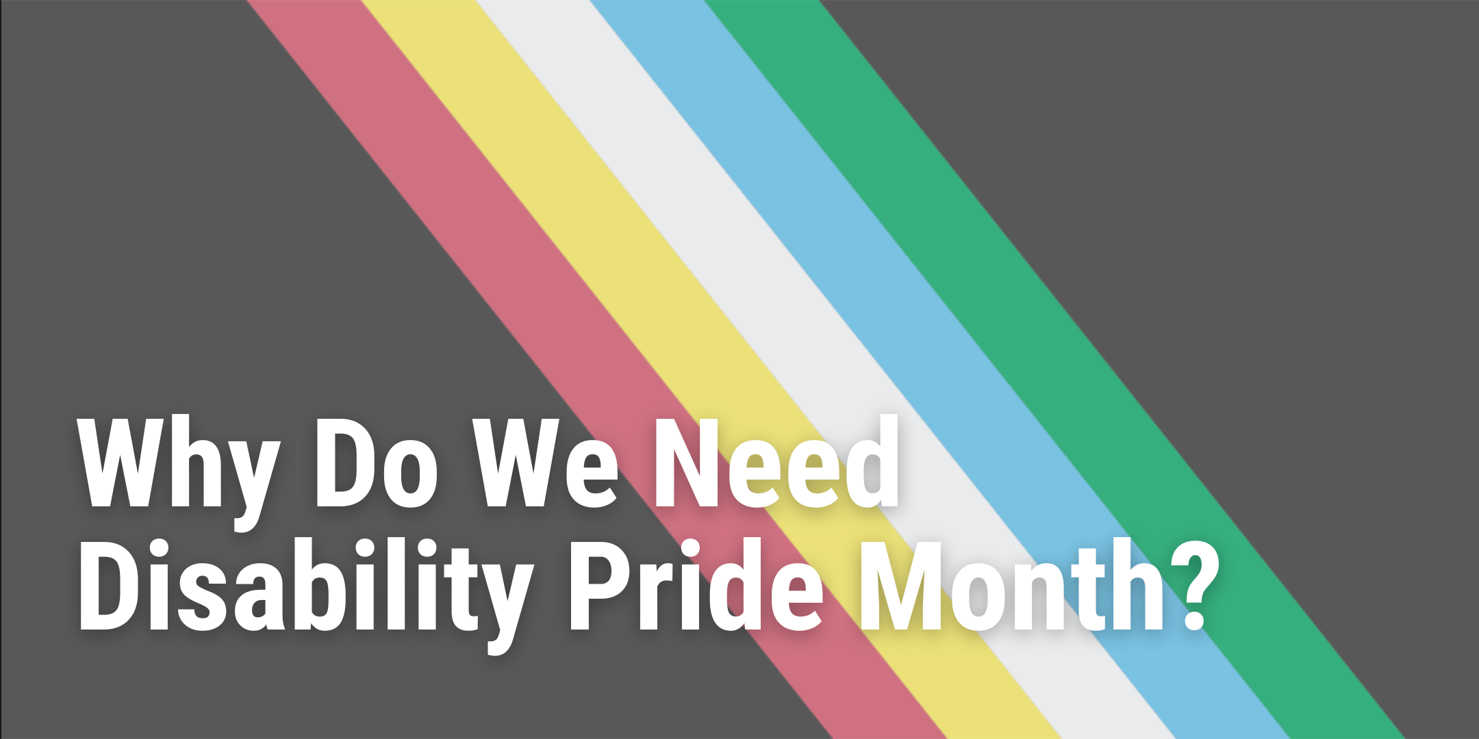 Banner displaying blog title "Why Do We Need Disability Pride Month?" overlaying the disability pride flag.  A black background with muted, slanted color stripes through the middle. The colors are green, blue, white, yellow, and red.