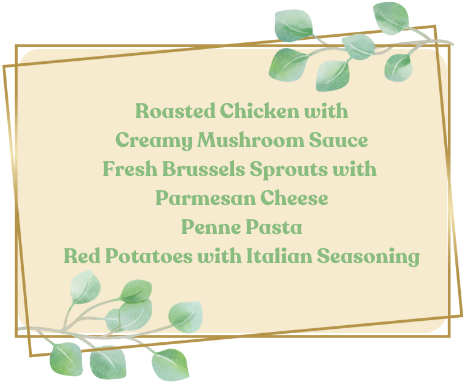 Italian Menu, roasted chicken with creamy mushroom sauce, fresh brussels sprouts with parmesan cheese, penne pasta, red potatoes with italian seasoning.
